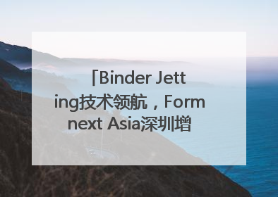 Binder Jetting技术领航，Formnext Asia深圳增材展解锁产业新动能